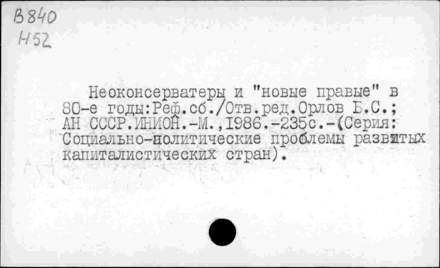 ﻿68^0 (-/51
Неоконсерваторы и ’’новые правые” в 80-е годы:Реш.сб./Отв.ред.Орлов Е.С.; АН СССР.ЖЮН.-М. ,1986.-235с.-(Серия: Социально-политические проблемы развитых капиталистических стран).